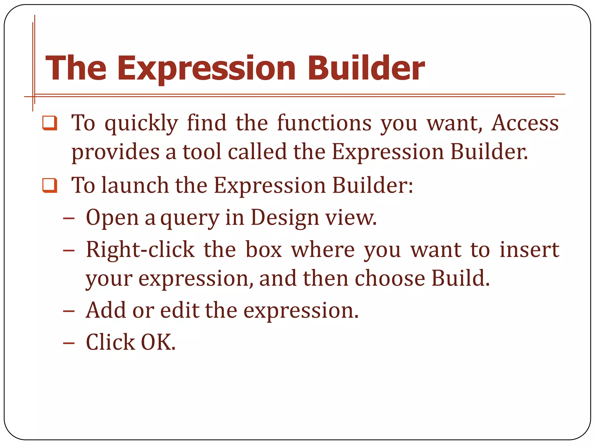 The Expression Builder
 To quickly find the functions you want, Access
  provides a tool called the Expression Builder.
 To launch the Expression Builder:
 − Open a query in Design view.
 − Right-click the box where you want to insert
   your expression, and then choose Build.
 − Add or edit the expression.
 − Click OK.
 