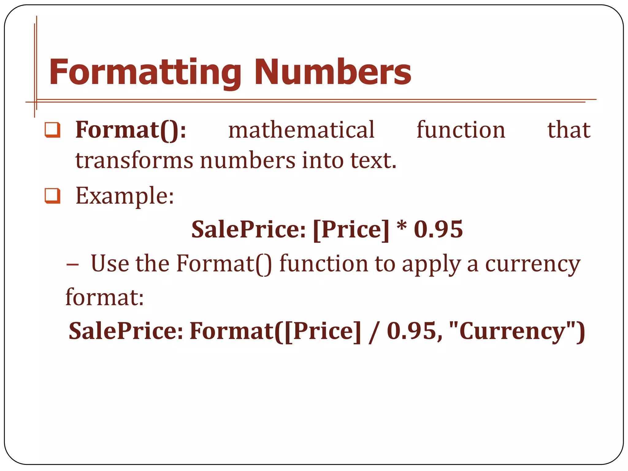 Formatting Numbers
 Format():     mathematical      function   that
  transforms numbers into text.
 Example:
             SalePrice: [Price] * 0.95
 − Use the Format() function to apply a currency
 format:
  SalePrice: Format([Price] / 0.95, "Currency")
 