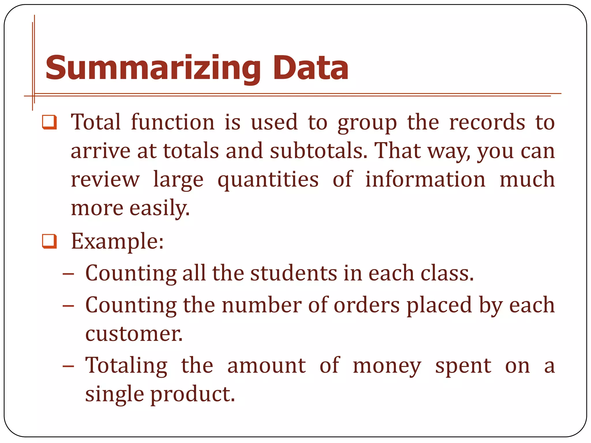 Summarizing Data
 Total function is used to group the records to
  arrive at totals and subtotals. That way, you can
  review large quantities of information much
  more easily.
 Example:
 − Counting all the students in each class.
 − Counting the number of orders placed by each
   customer.
 − Totaling the amount of money spent on a
   single product.
 