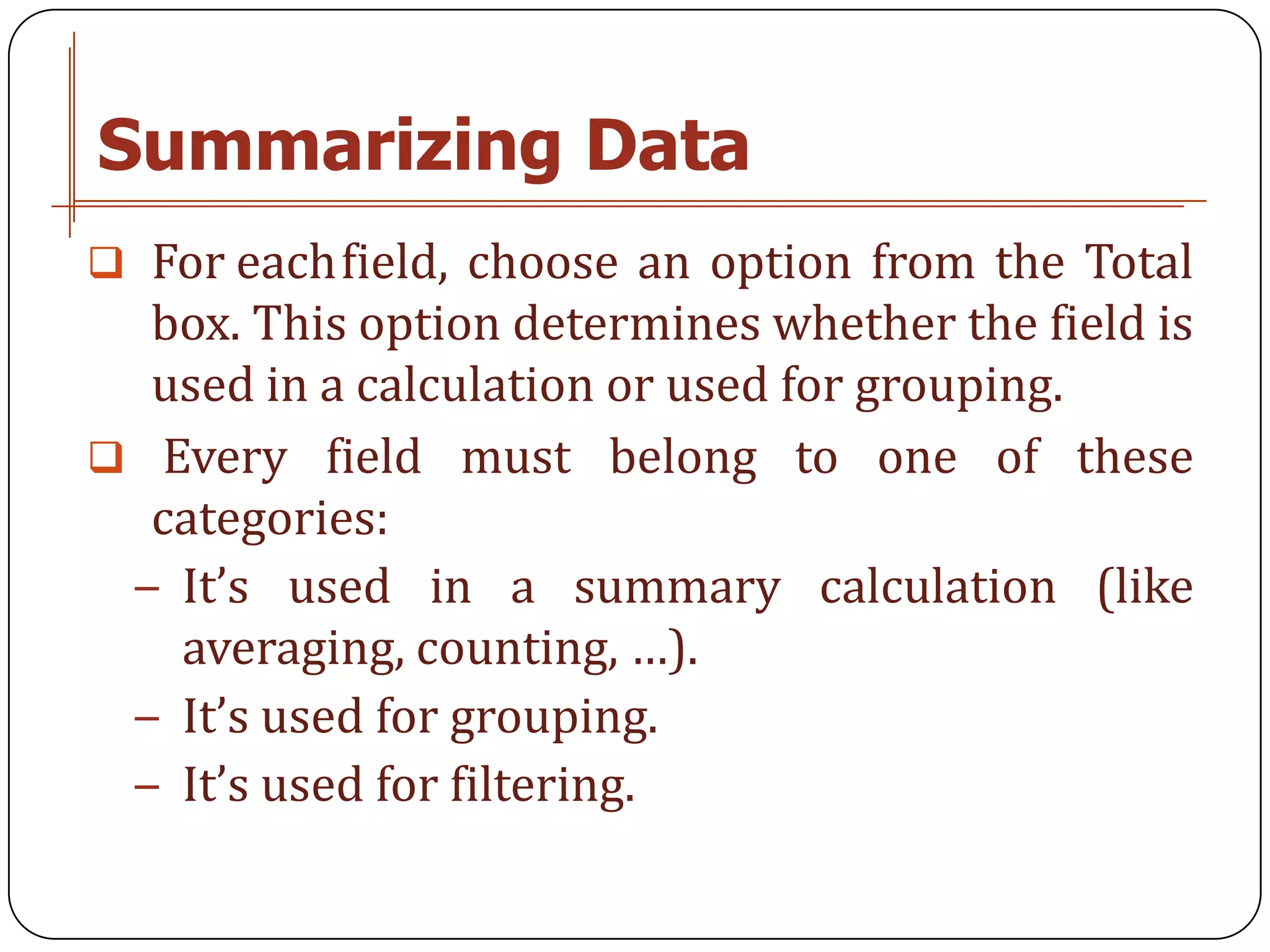 Summarizing Data
 For eachfield, choose an option from the Total
  box. This option determines whether the field is
  used in a calculation or used for grouping.
 Every field must belong to one of these
  categories:
 − It’s used in a summary calculation (like
   averaging, counting, …).
 − It’s used for grouping.
 − It’s used for filtering.
 