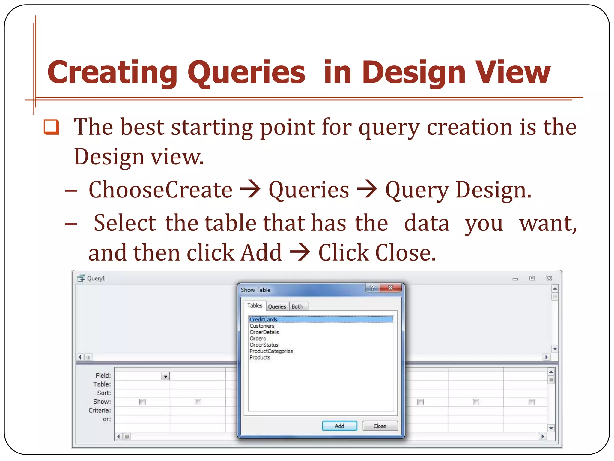 Creating Queries in Design View
 The best starting point for query creation is the
   Design view.
  − ChooseCreate  Queries  Query Design.
  − Select the table that has the data you want,
    and then click Add  Click Close.
 