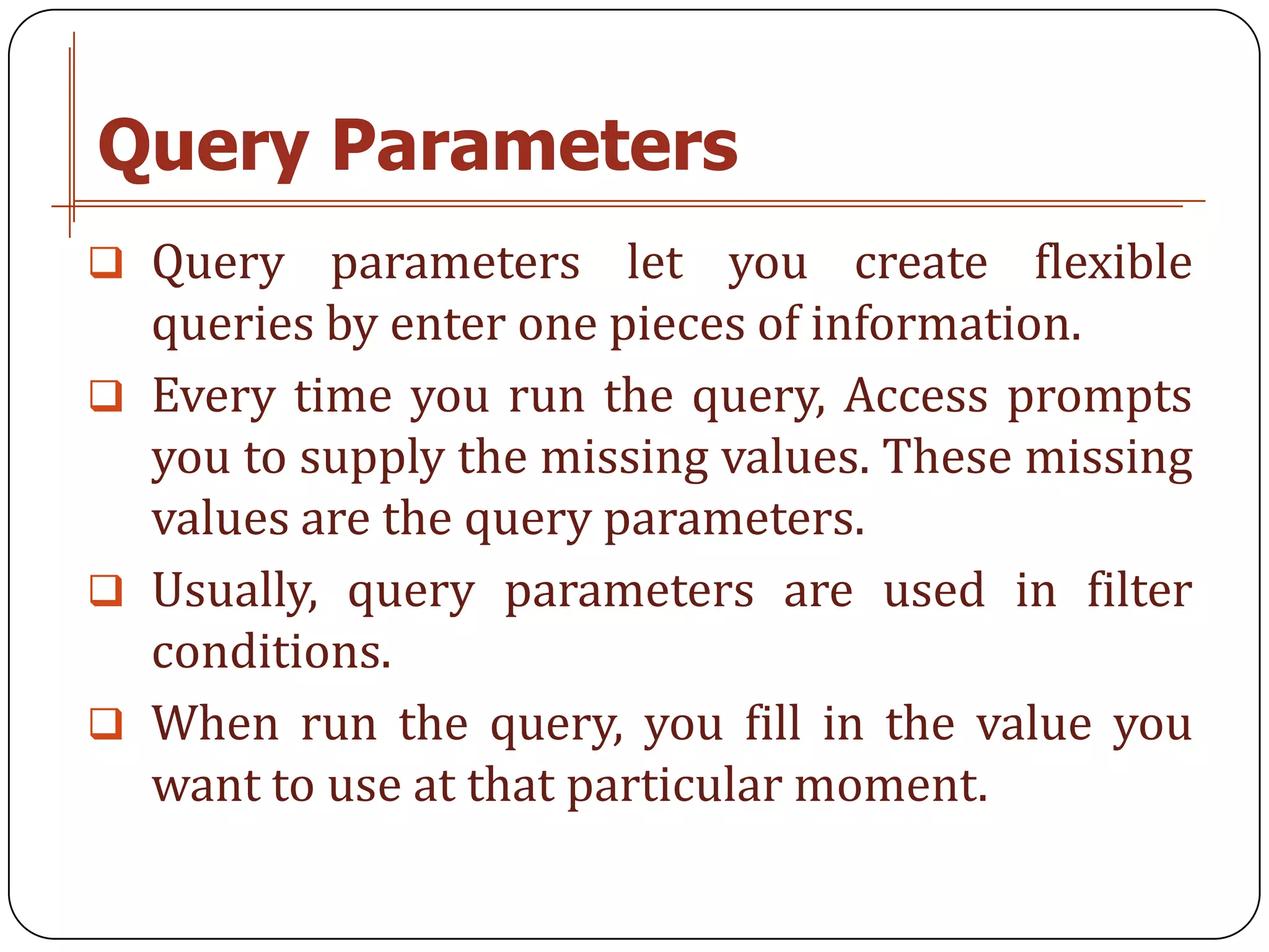 Query Parameters
 Query   parameters let you create flexible
  queries by enter one pieces of information.
 Every time you run the query, Access prompts
  you to supply the missing values. These missing
  values are the query parameters.
 Usually, query parameters are used in filter
  conditions.
 When run the query, you fill in the value you
  want to use at that particular moment.
 