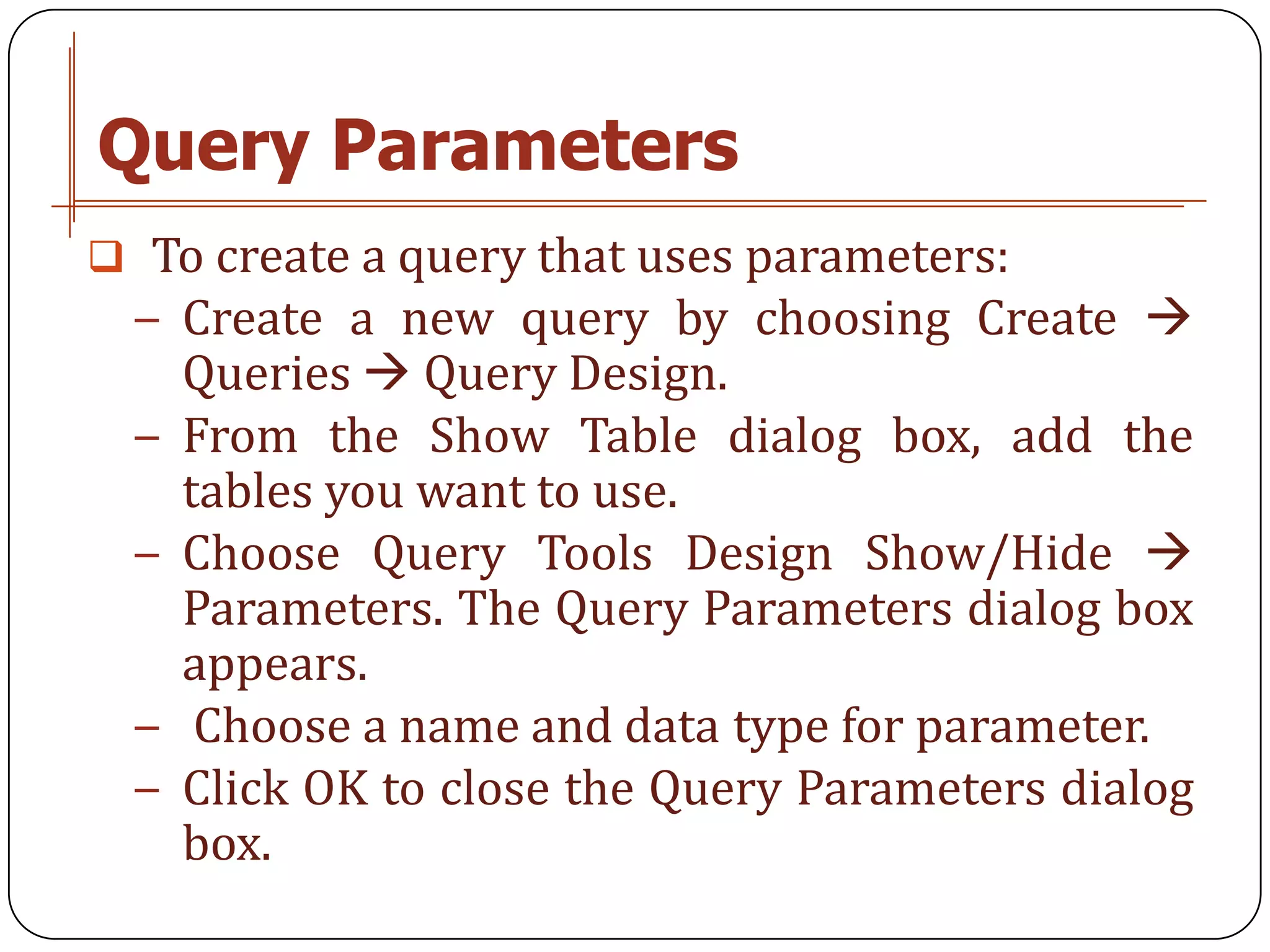 Query Parameters
 To create a query that uses parameters:
 − Create a new query by choosing Create 
     Queries  Query Design.
 −   From the Show Table dialog box, add the
     tables you want to use.
 −   Choose Query Tools Design Show/Hide 
     Parameters. The Query Parameters dialog box
     appears.
 −    Choose a name and data type for parameter.
 −   Click OK to close the Query Parameters dialog
     box.
 