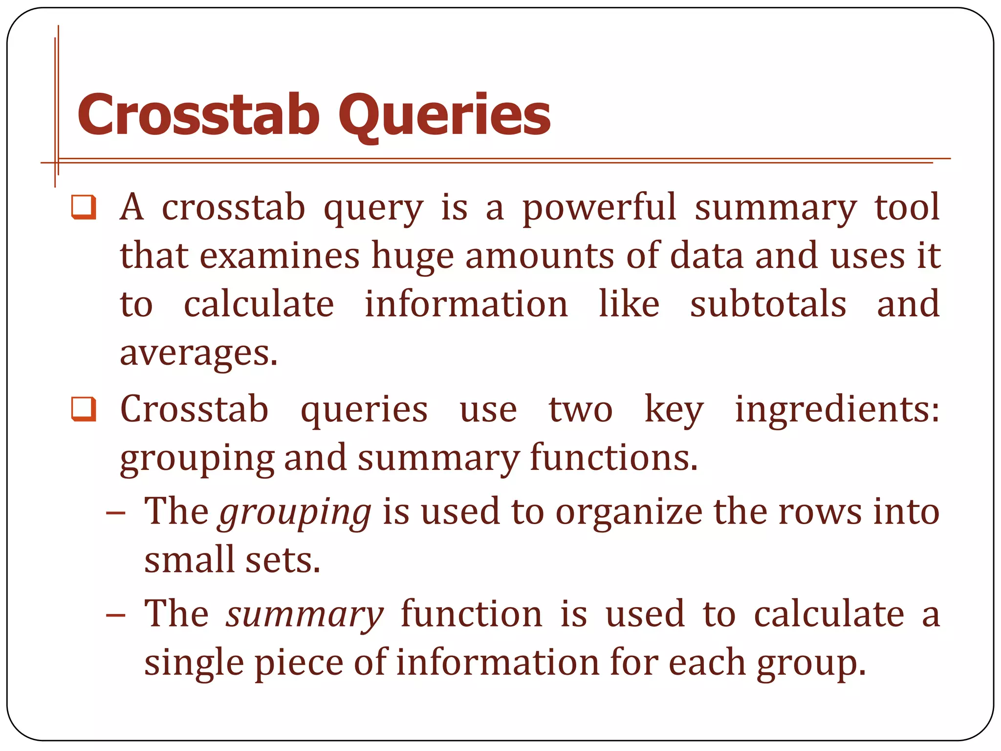 Crosstab Queries
 A crosstab query is a powerful summary tool
  that examines huge amounts of data and uses it
  to calculate information like subtotals and
  averages.
 Crosstab queries use two key ingredients:
  grouping and summary functions.
 − The grouping is used to organize the rows into
    small sets.
 − The summary function is used to calculate a
    single piece of information for each group.
 
