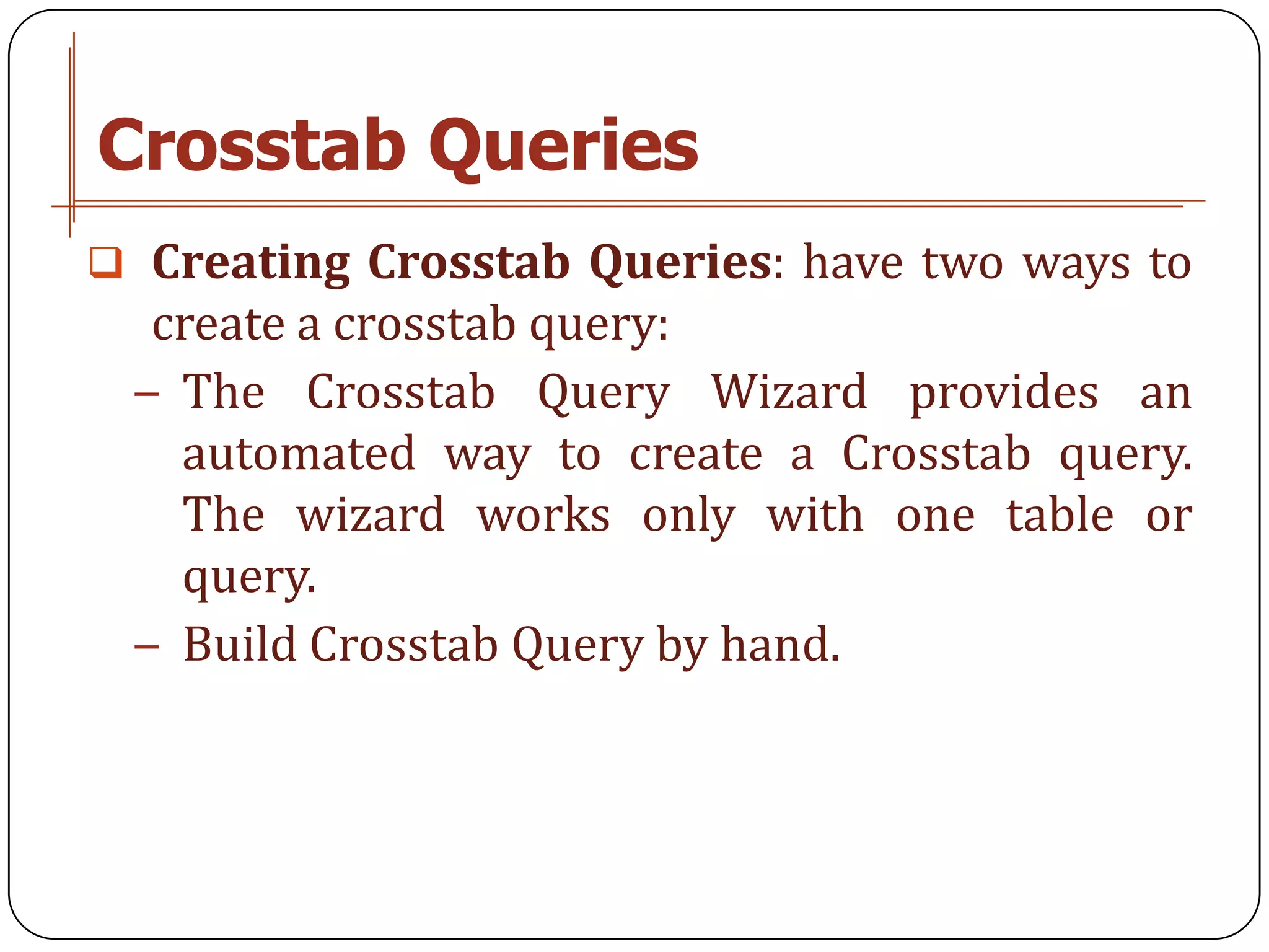 Crosstab Queries
 Creating Crosstab Queries: have two ways to
  create a crosstab query:
 − The Crosstab Query Wizard provides an
   automated way to create a Crosstab query.
   The wizard works only with one table or
   query.
 − Build Crosstab Query by hand.
 