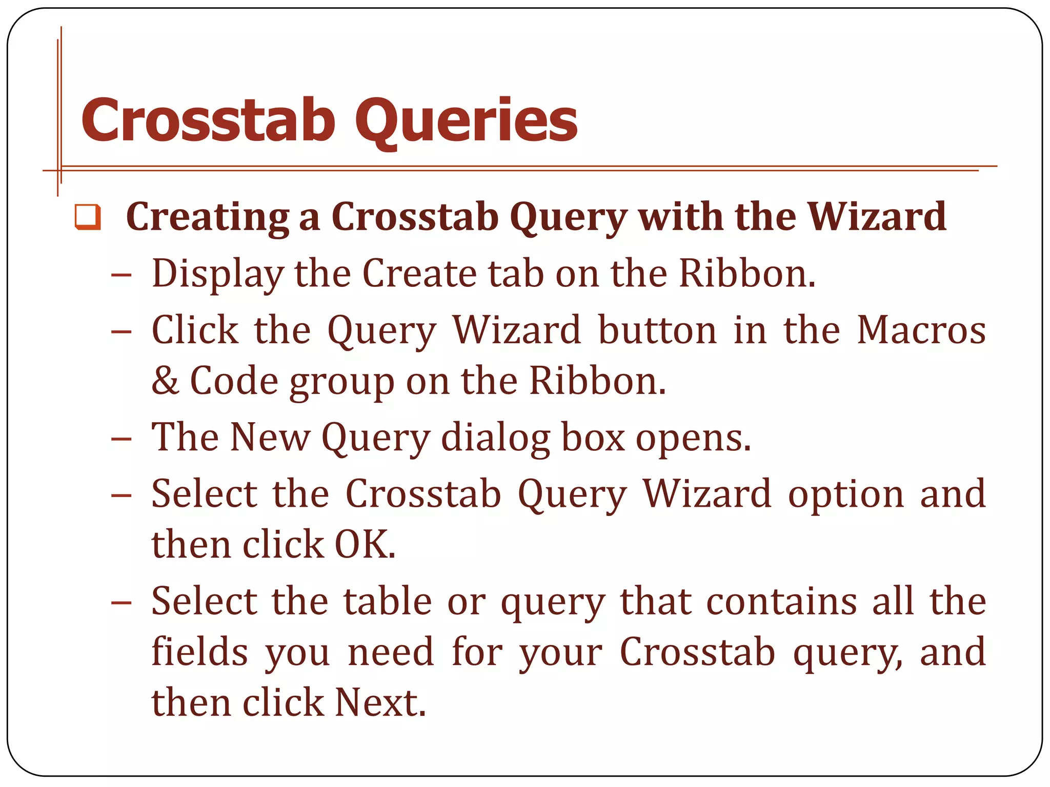 Crosstab Queries
 Creating a Crosstab Query with the Wizard
 − Display the Create tab on the Ribbon.
 − Click the Query Wizard button in the Macros
   & Code group on the Ribbon.
 − The New Query dialog box opens.
 − Select the Crosstab Query Wizard option and
   then click OK.
 − Select the table or query that contains all the
   fields you need for your Crosstab query, and
   then click Next.
 