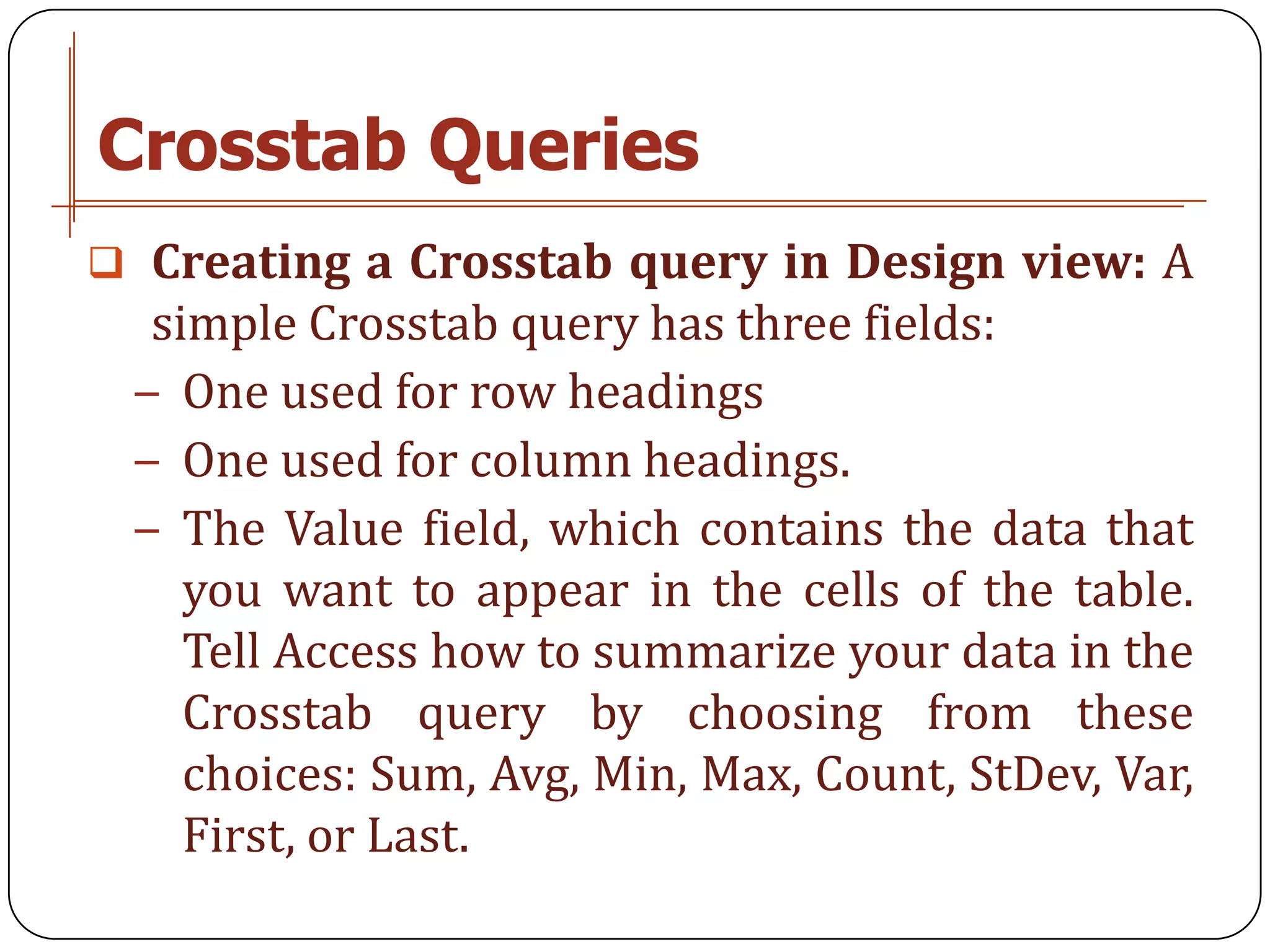 Crosstab Queries
 Creating a Crosstab query in Design view: A
  simple Crosstab query has three fields:
 − One used for row headings
 − One used for column headings.
 − The Value field, which contains the data that
    you want to appear in the cells of the table.
    Tell Access how to summarize your data in the
    Crosstab query by choosing from these
    choices: Sum, Avg, Min, Max, Count, StDev, Var,
    First, or Last.
 