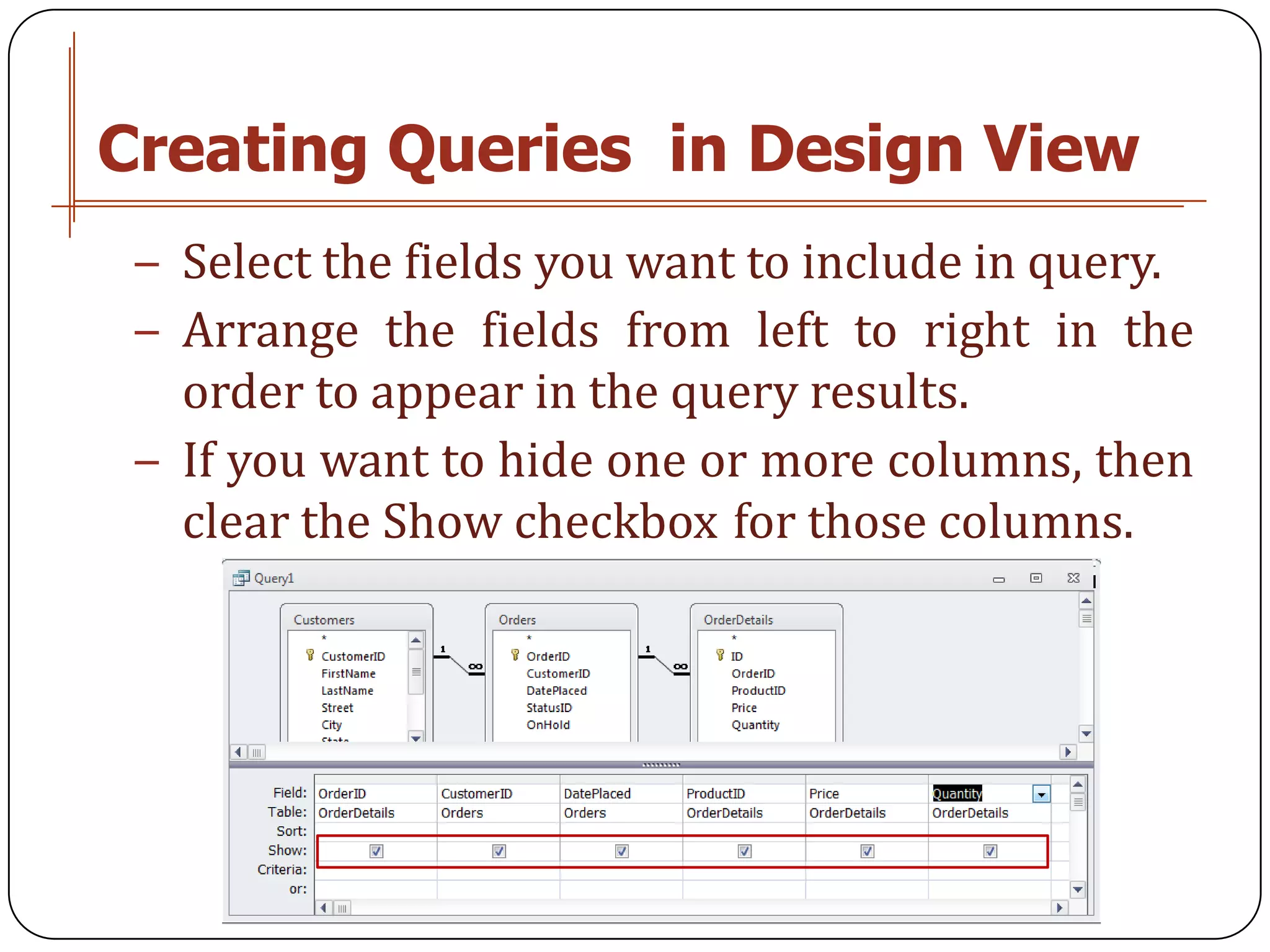 Creating Queries in Design View
 − Select the fields you want to include in query.
 − Arrange the fields from left to right in the
   order to appear in the query results.
 − If you want to hide one or more columns, then
   clear the Show checkbox for those columns.
 