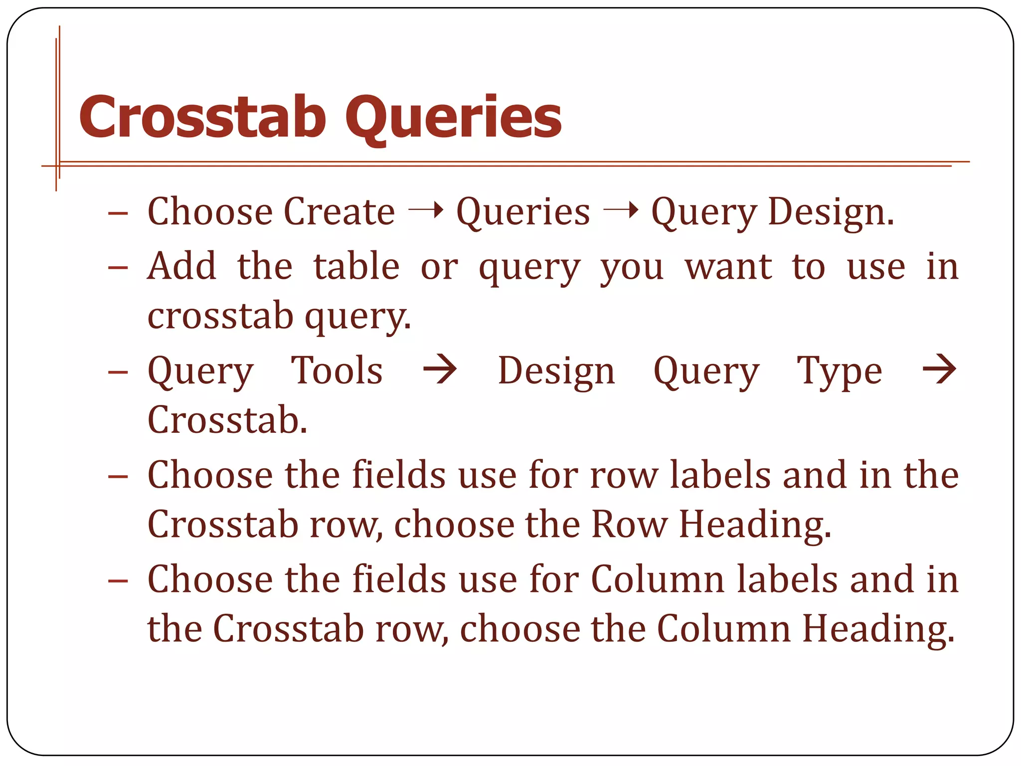 Crosstab Queries
− Choose Create ➝ Queries ➝ Query Design.
− Add the table or query you want to use in
  crosstab query.
− Query Tools  Design Query Type 
  Crosstab.
− Choose the fields use for row labels and in the
  Crosstab row, choose the Row Heading.
− Choose the fields use for Column labels and in
  the Crosstab row, choose the Column Heading.
 