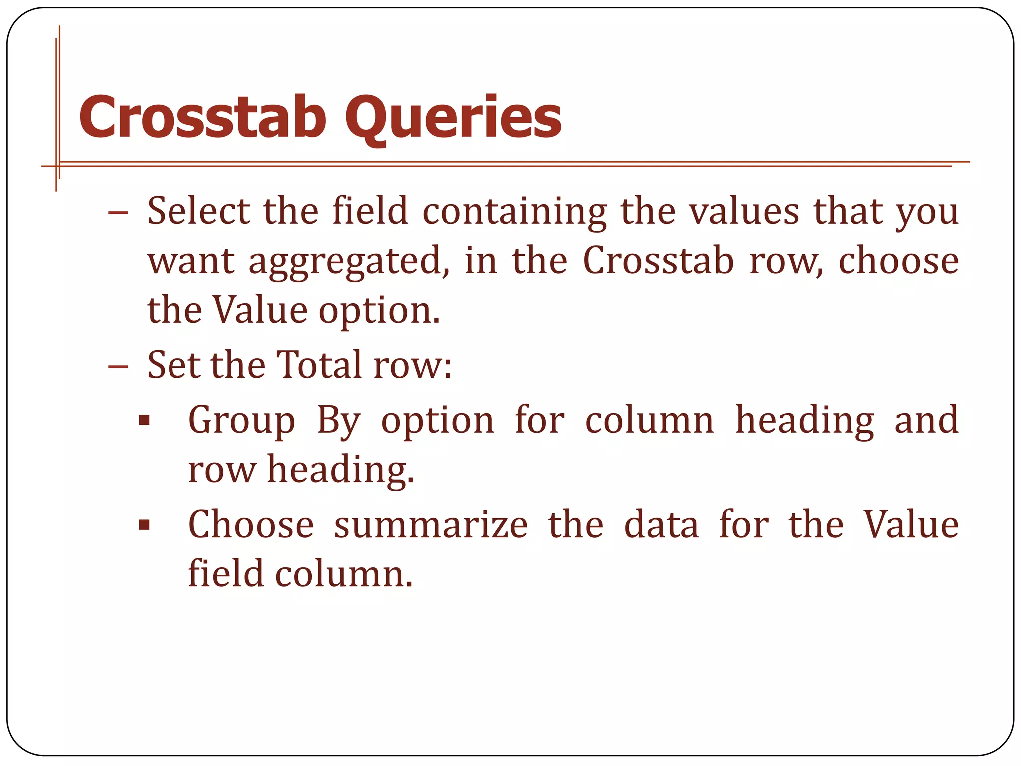 Crosstab Queries
− Select the field containing the values that you
  want aggregated, in the Crosstab row, choose
  the Value option.
− Set the Total row:
  Group By option for column heading and
    row heading.
  Choose summarize the data for the Value
    field column.
 