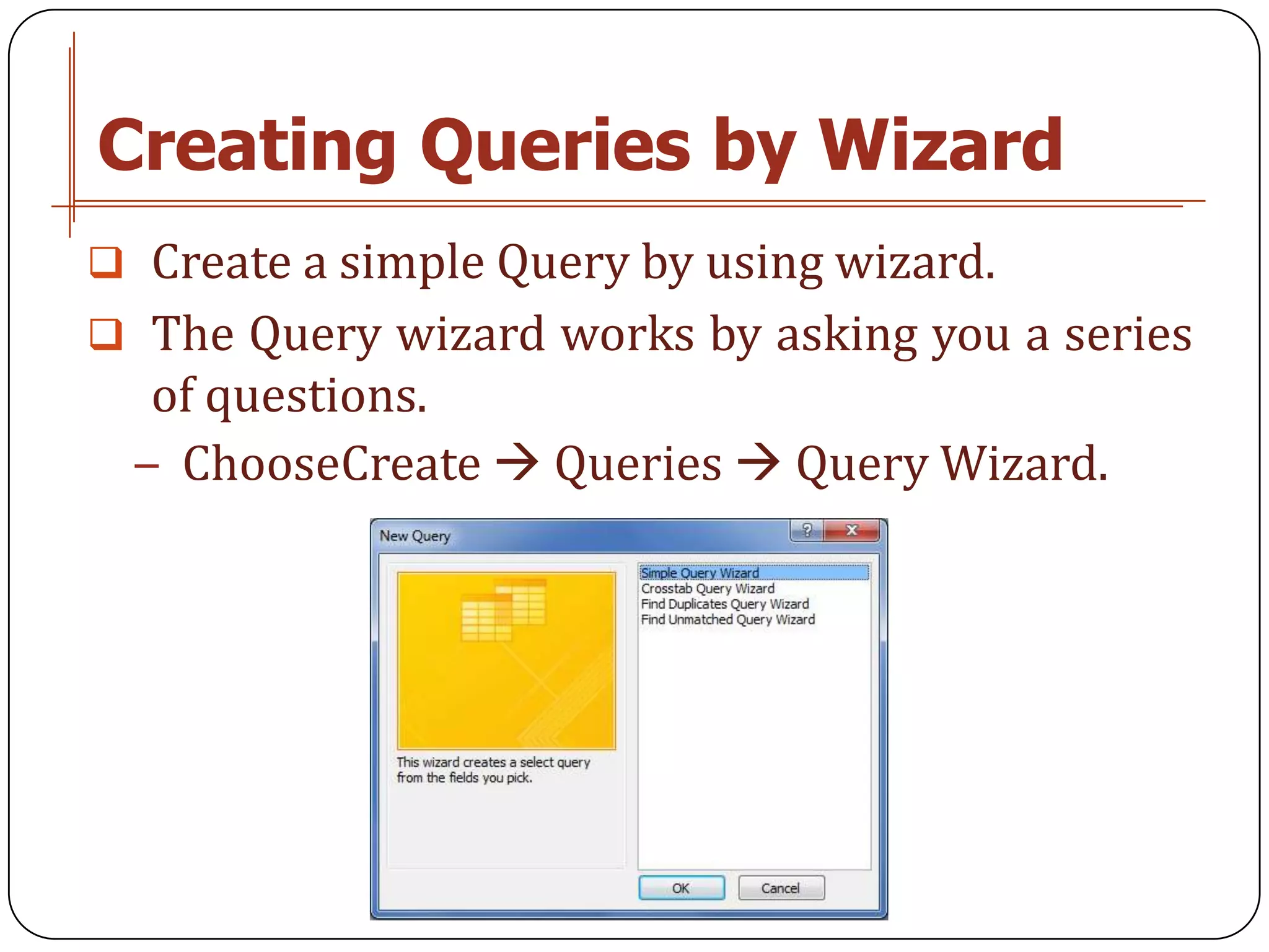Creating Queries by Wizard
 Create a simple Query by using wizard.
 The Query wizard works by asking you a series
  of questions.
 − ChooseCreate  Queries  Query Wizard.
 