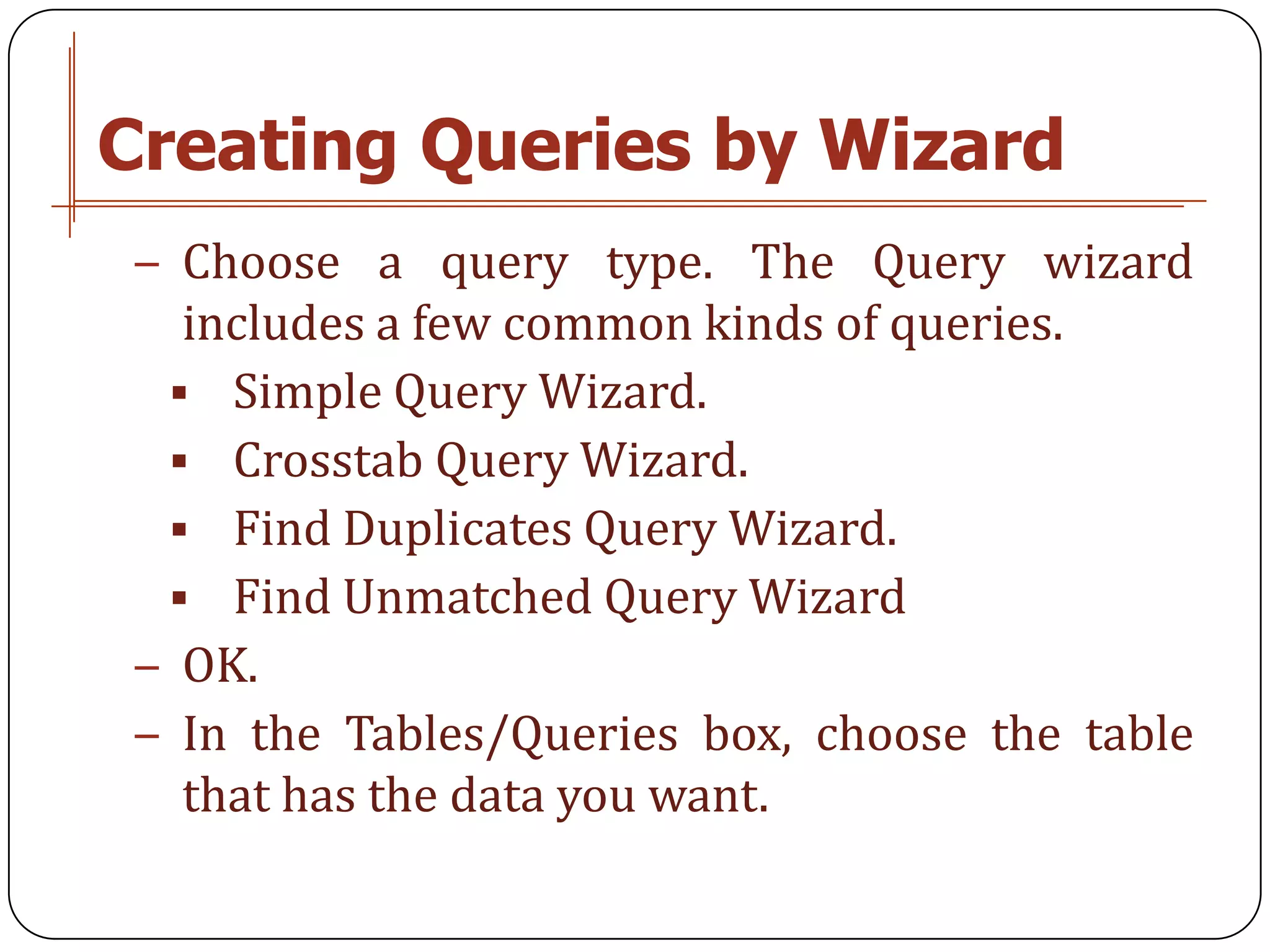 Creating Queries by Wizard
− Choose a query type. The Query wizard
  includes a few common kinds of queries.
  Simple Query Wizard.
  Crosstab Query Wizard.
  Find Duplicates Query Wizard.
  Find Unmatched Query Wizard
− OK.
− In the Tables/Queries box, choose the table
  that has the data you want.
 