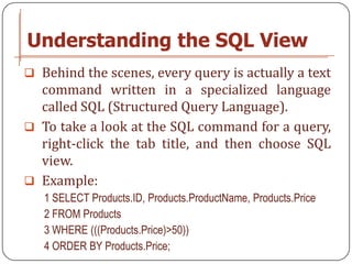 Understanding the SQL View
 Behind the scenes, every query is actually a text
  command written in a specialized language
  called SQL (Structured Query Language).
 To take a look at the SQL command for a query,
  right-click the tab title, and then choose SQL
  view.
 Example:
   1 SELECT Products.ID, Products.ProductName, Products.Price
   2 FROM Products
   3 WHERE (((Products.Price)>50))
   4 ORDER BY Products.Price;
 