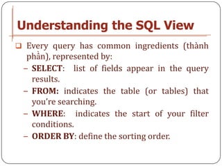 Understanding the SQL View
 Every query has common ingredients (thành
  phần), represented by:
 − SELECT: list of fields appear in the query
   results.
 − FROM: indicates the table (or tables) that
   you’re searching.
 − WHERE: indicates the start of your filter
   conditions.
 − ORDER BY: define the sorting order.
 