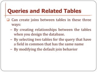 Queries and Related Tables
 Can create joins between tables in these three
  ways:
 − By creating relationships between the tables
   when you design the database.
 − By selecting two tables for the query that have
   a field in common that has the same name
 − By modifying the default join behavior
 