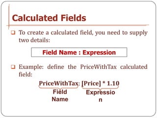 Calculated Fields
 To create a calculated field, you need to supply
  two details:
            Field Name : Expression

 Example: define the PriceWithTax calculated
  field:
           PriceWithTax: [Price] * 1.10
                Field      Expressio
               Name            n
 