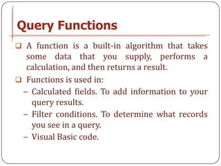 Query Functions
 A function is a built-in algorithm that takes
  some data that you supply, performs a
  calculation, and then returns a result.
 Functions is used in:
 − Calculated fields. To add information to your
   query results.
 − Filter conditions. To determine what records
   you see in a query.
 − Visual Basic code.
 