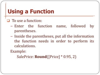 Using a Function
 To use a function:
 − Enter   the function name, followed by
   parentheses.
 − Inside the parentheses, put all the information
   the function needs in order to perform its
   calculations.
 Example:
     SalePrice: Round([Price] * 0.95, 2)
 