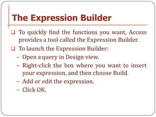 The Expression Builder
 To quickly find the functions you want, Access
  provides a tool called the Expression Builder.
 To launch the Expression Builder:
 − Open a query in Design view.
 − Right-click the box where you want to insert
   your expression, and then choose Build.
 − Add or edit the expression.
 − Click OK.
 