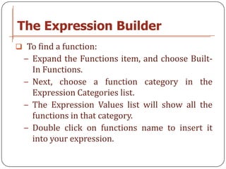 The Expression Builder
 To find a function:
  − Expand the Functions item, and choose Built-
    In Functions.
  − Next, choose a function category in the
    Expression Categories list.
  − The Expression Values list will show all the
    functions in that category.
  − Double click on functions name to insert it
    into your expression.
 