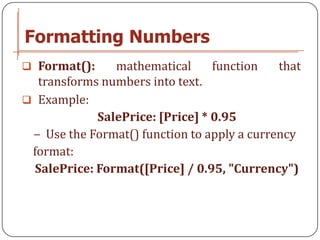 Formatting Numbers
 Format():     mathematical      function   that
  transforms numbers into text.
 Example:
             SalePrice: [Price] * 0.95
 − Use the Format() function to apply a currency
 format:
  SalePrice: Format([Price] / 0.95, "Currency")
 