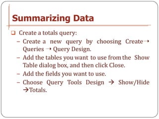 Summarizing Data
 Create a totals query:
  − Create a new query by choosing Create➝
    Queries ➝ Query Design.
  − Add the tables you want to use from the Show
    Table dialog box, and then click Close.
  − Add the fields you want to use.
  − Choose Query Tools Design  Show/Hide
    Totals.
 