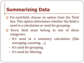 Summarizing Data
 For eachfield, choose an option from the Total
  box. This option determines whether the field is
  used in a calculation or used for grouping.
 Every field must belong to one of these
  categories:
 − It’s used in a summary calculation (like
   averaging, counting, …).
 − It’s used for grouping.
 − It’s used for filtering.
 