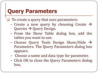 Query Parameters
 To create a query that uses parameters:
 − Create a new query by choosing Create 
     Queries  Query Design.
 −   From the Show Table dialog box, add the
     tables you want to use.
 −   Choose Query Tools Design Show/Hide 
     Parameters. The Query Parameters dialog box
     appears.
 −    Choose a name and data type for parameter.
 −   Click OK to close the Query Parameters dialog
     box.
 