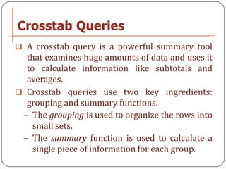 Crosstab Queries
 A crosstab query is a powerful summary tool
  that examines huge amounts of data and uses it
  to calculate information like subtotals and
  averages.
 Crosstab queries use two key ingredients:
  grouping and summary functions.
 − The grouping is used to organize the rows into
    small sets.
 − The summary function is used to calculate a
    single piece of information for each group.
 