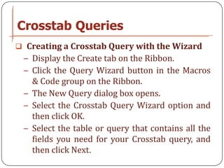 Crosstab Queries
 Creating a Crosstab Query with the Wizard
 − Display the Create tab on the Ribbon.
 − Click the Query Wizard button in the Macros
   & Code group on the Ribbon.
 − The New Query dialog box opens.
 − Select the Crosstab Query Wizard option and
   then click OK.
 − Select the table or query that contains all the
   fields you need for your Crosstab query, and
   then click Next.
 
