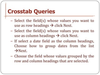 Crosstab Queries
− Select the field(s) whose values you want to
  use as row headings  click Next.
− Select the field(s) whose values you want to
  use as column headings  click Next.
− If select a date field as the column headings,
  Choose how to group dates from the list
  Next.
− Choose the field whose values grouped by the
  row and column headings that are selected.
 