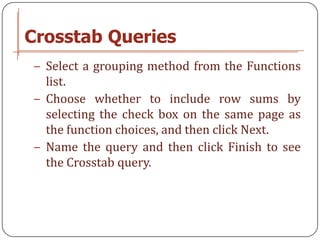 Crosstab Queries
− Select a grouping method from the Functions
  list.
− Choose whether to include row sums by
  selecting the check box on the same page as
  the function choices, and then click Next.
− Name the query and then click Finish to see
  the Crosstab query.
 