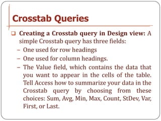 Crosstab Queries
 Creating a Crosstab query in Design view: A
  simple Crosstab query has three fields:
 − One used for row headings
 − One used for column headings.
 − The Value field, which contains the data that
    you want to appear in the cells of the table.
    Tell Access how to summarize your data in the
    Crosstab query by choosing from these
    choices: Sum, Avg, Min, Max, Count, StDev, Var,
    First, or Last.
 
