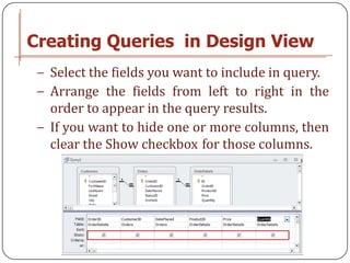 Creating Queries in Design View
 − Select the fields you want to include in query.
 − Arrange the fields from left to right in the
   order to appear in the query results.
 − If you want to hide one or more columns, then
   clear the Show checkbox for those columns.
 