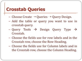 Crosstab Queries
− Choose Create ➝ Queries ➝ Query Design.
− Add the table or query you want to use in
  crosstab query.
− Query Tools  Design Query Type 
  Crosstab.
− Choose the fields use for row labels and in the
  Crosstab row, choose the Row Heading.
− Choose the fields use for Column labels and in
  the Crosstab row, choose the Column Heading.
 