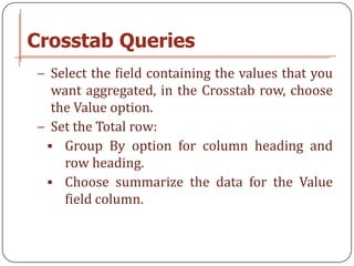 Crosstab Queries
− Select the field containing the values that you
  want aggregated, in the Crosstab row, choose
  the Value option.
− Set the Total row:
  Group By option for column heading and
    row heading.
  Choose summarize the data for the Value
    field column.
 