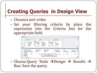 Creating Queries in Design View
 − Choosea sort order.
 − Set your filtering criteria by place the
   expression into the Criteria box for the
   appropriate field.




 − Choose Query Tools Design  Results 
   Run. Save the query.
 