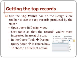 Getting the top records
 Use the Top Values box on the Design View
  toolbar to see the top records produced by the
  query.
 − Open query in Design view.
 − Sort table so that the records you’re most
    interested in are at the top.
 − In the Query Tools  Design
 − Query Setup  In return box,
 −  choose a different option
 
