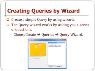Creating Queries by Wizard
 Create a simple Query by using wizard.
 The Query wizard works by asking you a series
  of questions.
 − ChooseCreate  Queries  Query Wizard.
 