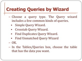 Creating Queries by Wizard
− Choose a query type. The Query wizard
  includes a few common kinds of queries.
  Simple Query Wizard.
  Crosstab Query Wizard.
  Find Duplicates Query Wizard.
  Find Unmatched Query Wizard
− OK.
− In the Tables/Queries box, choose the table
  that has the data you want.
 