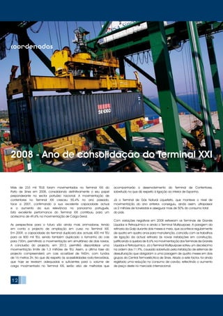 12
coordenadas
Mais de 233 mil TEUS foram movimentados no Terminal XXI do
Porto de Sines em 2008, consolidando definitivamente o seu papel
preponderante no sector portuário nacional. A movimentação de
contentores no Terminal XXI cresceu 55,4% no ano passado,
face a 2007, confirmando a sua excelente capacidade actual
e o aumento da sua relevância no panorama português.
Esta excelente performance do Terminal XXI contribuiu para um
acréscimo de 49,6% na movimentação de Carga Geral.
As perspectivas para o futuro são ainda mais animadoras, tendo
em conta o projecto de ampliação em curso no Terminal XXI.
Em 2009, a capacidade do terminal duplicará dos actuais 400 mil TEU
para os 800 mil TEU, sendo também duplicado o tamanho do cais
para 730m, permitindo a movimentação em simultâneo de dois navios.
A conclusão do projecto, em 2012, permitirá disponibilizar uma
movimentação limite de 1,3 milhões de TEU. Assim, a última fase do
projecto compreenderá um cais acostável de 940m, com fundos
de 16 metros ZH. No que diz respeito às acessibilidades rodo-ferroviárias,
que hoje se revelam adequadas e suficientes para o volume de
carga movimentado no Terminal XXI, serão alvo de melhorias que
acompanharão o desenvolvimento do Terminal de Contentores,
sobretudo no que diz respeito à ligação ao interior de Espanha.
Já o Terminal de Gás Natural Liquefeito, que manteve o nível de
movimentação do ano anterior, conseguiu, ainda assim, ultrapassar
os 2 milhões de toneladas e assegurar mais de 50% do consumo total
do país.
Com variações negativas em 2008 estiveram os Terminais de Granéis
Líquidos e Petroquímico e ainda o Terminal Multipurpose. A paragem da
refinaria da Galp durante dois meses e meio, que acontece regularmente
de quatro em quatro anos para manutenção, coincidiu com os trabalhos
de ligação da actual refinaria às novas instalações em construção,
justificando a quebra de 8,6% na movimentação dos Terminais de Granéis
Líquidos e Petroquímico. Já o Terminal Multipurpose sofreu um decréscimo
na ordem dos 11,9%, causado sobretudo pela instalação de sistemas de
dessulfuração que obrigaram a uma paragem de quatro meses em dois
grupos da Central Termoeléctrica de Sines. Aliado a este factor, foi ainda
registada uma redução no consumo de carvão, reflectindo o aumento
de preço deste no mercado internacional.
2008 - Ano de consolidação do Terminal XXI
 