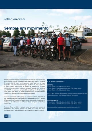 soltar amarras
Sempre em movimento
Perante um Inverno rigoroso, o desporto tem-se revelado uma boa receita
para enfrentar o frio e simultaneamente trabalhar o corpo e a mente.
E porque não há chuva ou temperatura baixa que pare o Grupo
Desportivo e Cultural da Administração do Porto de Sines, está tudo
a postos para a participação da equipa de atletismo na 19ª Meia
Maratona de Lisboa e Mini Maratona de Lisboa, que vão levar os atletas
do GDCAPS a atravessar a Ponte 25 de Abril no dia 22 de Março.
Antes disso, sete atletas já tinham participado no 7º Grande Prémio
José Afonso, promovido em Grândola a 1 de Fevereiro.
A equipa feminina de Karting assegurou presença na habitual Corrida do
Dia Internacional da Mulher, enquanto a representação do GDCAPS em
BTT esteve a 8 de Fevereiro no Passeio dos Bombeiros Voluntários de Santo
André e a 15 de Fevereiro no 2º Passeio Missão Coragem, em Santiago
do Cacém.
Fevereiro ficou também marcado pelas aventuras do núcleo do
Mototurismo no primeiro passeio de 2009, que este ano levou
os participantes a viajar até Mérida, em Espanha, nos dias 21, 22 e 23.
E os treinos continuam…
FUTSAL
3ª feira 17h00 – 17h45 Pavilhão de Sines
4ª feira 18h00 – 19h00 Pavilhão do Clube Galp (Santo André)
5ª feira 17h00 – 17h45 Pavilhão de Sines
O GDCAPS tenciona organizar dois torneios-convívio durante este ano.
As datas dos eventos serão dadas a conhecer brevemente.
BASQUETEBOL
2ª feira 21h30 – 22h30 Pavilhão do Clube Galp (Santo André) 	
4ª feira 21h00 – 22h00 Pavilhão do Clube Galp (Santo André)
Brevemente irá ser organizado um torneio-convívio de 3x3.
18
 