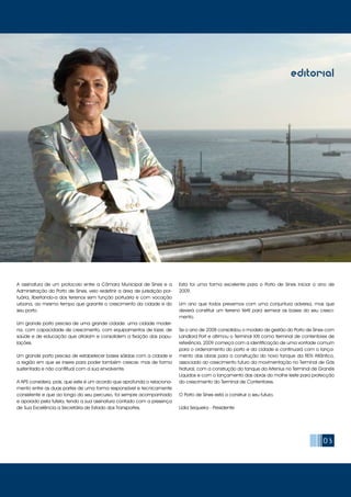03
editorial
A assinatura de um protocolo entre a Câmara Municipal de Sines e a
Administração do Porto de Sines, veio redefinir a área de jurisdição por-
tuária, libertando-a dos terrenos sem função portuária e com vocação
urbana, ao mesmo tempo que garante o crescimento da cidade e do
seu porto.
Um grande porto precisa de uma grande cidade: uma cidade moder-
na, com capacidade de crescimento, com equipamentos de lazer, de
saúde e de educação que atraiam e consolidem a fixação das popu-
lações.
Um grande porto precisa de estabelecer bases sólidas com a cidade e
a região em que se insere para poder também crescer, mas de forma
sustentada e não conflitual com a sua envolvente.
A APS considera, pois, que este é um acordo que aprofunda o relaciona-
mento entre as duas partes de uma forma responsável e tecnicamente
consistente e que ao longo do seu percurso, foi sempre acompanhado
e apoiado pela tutela, tendo a sua assinatura contado com a presença
de Sua Excelência a Secretária de Estado dos Transportes.
Esta foi uma forma excelente para o Porto de Sines iniciar o ano de
2009.
Um ano que todos prevemos com uma conjuntura adversa, mas que
deverá constituir um terreno fértil para semear as bases do seu cresci-
mento.
Se o ano de 2008 consolidou o modelo de gestão do Porto de Sines com
Landlord Port e afirmou o Terminal XXI como terminal de contentores de
referência, 2009 começa com a identificação de uma vontade comum
para o ordenamento do porto e da cidade e continuará com o lança-
mento das obras para a construção do novo tanque da REN Atlântico,
associado ao crescimento futuro da movimentação no Terminal de Gás
Natural, com a construção do tanque da Artenius no Terminal de Granéis
Líquidos e com o lançamento das obras do molhe leste para protecção
do crescimento do Terminal de Contentores.
O Porto de Sines está a construir o seu futuro.
Lídia Sequeira - Presidente
 