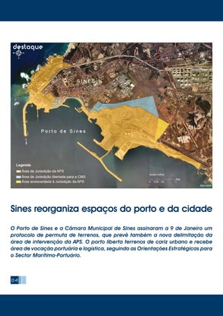 04
destaque
Sines reorganiza espaços do porto e da cidade
O Porto de Sines e a Câmara Municipal de Sines assinaram a 9 de Janeiro um
protocolo de permuta de terrenos, que prevê também a nova delimitação da
área de intervenção da APS. O porto liberta terrenos de cariz urbano e recebe
área de vocação portuária e logística, seguindo as Orientações Estratégicas para
o Sector Marítimo-Portuário.
 