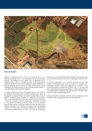 Melhorar a articulação entre o porto e a cidade de Sines é um
objectivo alcançado com a nova delimitação da área de jurisdição
portuária, concretizada a 9 de Janeiro com a assinatura de um
protocolo entre a APS e a autarquia de Sines. O documento prevê
a permuta de terrenos entre as duas entidades e ainda a libertação da
área de jurisdição do Porto de Sines de todos os terrenos sem função
portuária e com vocação urbana, em troca de terrenos que poderão vir
a ser utilizados para fins portuários e logísticos.
Ao abrigo deste protocolo, sai da jurisdição da APS uma área de
6,8 hectares, enquadrada com o limite do perímetro do Plano de
Salvaguarda do Núcleo Histórico da cidade, situada entre o Forte do
Revelim, a Avenida Vasco da Gama e o Pontal. Da mesma forma,
toda a área delimitada pelo perímetro urbano, onde se enquadra
o Plano de Pormenor da Zona Sul-Nascente da cidade de Sines
e a envolvente da Pedreira de Monte Chãos, com 72,6 hectares,
deixa de estar incluída na área de jurisdição do porto. No total, a área
libertada ultrapassa os 79 hectares, mas passa a estar sob jurisdição
da APS toda a área para fins portuários e logísticos no corredor entre
a Pedreira de Monte Chãos e a VR-41, num total de 23 hectares.
Este troço é de uma importância fundamental para o Porto de Sines, uma
vez que permite posicionar a ZILS como continuação natural do Porto.
Na permuta protocolada com a Câmara Municipal de Sines, está
prevista a transferência para a APS dos terrenos já ocupados com
actividades portuárias, numa área designada por “Caverna” e que
actualmente integra as instalações da SIGÁS. Com 13,1 hectares, esta
área é permutada por terrenos que integram o Plano de Pormenor da
Zona Sul/Nascente da cidade de Sines, que ocupam 13 hectares e apre-
sentam um cariz maioritariamente urbano.
Esta permuta permite à autarquia e ao Porto de Sines conjugarem os seus
interesses quanto à utilização dos solos que lhes pertencem.
05
Área do Alcarial
 