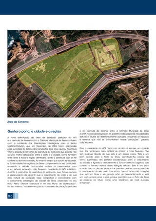 Ganha o porto, a cidade e a região
A nova delimitação da área de jurisdição portuária da APS
e a permuta de terrenos com a Câmara Municipal de Sines confluem
com o conteúdo das Orientações Estratégicas para o Sector
Marítimo-Portuário, que em Dezembro de 2006 foram elaboradas
pela secretária de Estado dos Transportes. Dois anos depois, Ana Paula
Vitorino presidiu à cerimónia de assinatura do protocolo que garante não
só uma melhor articulação entre o porto e a cidade, como também
entre Sines e toda a região alentejana, dado o potencial que se lhe
confere no domínio portuário. Ao mesmo tempo que o porto se expande,
a Zona Industrial e Logística de Sines complementa a sua actividade,
enquanto a cidade acompanha ambos os crescimentos com
a sua própria expansão. Lídia Sequeira, presidente da APS, sublinhou,
durante a cerimónia de assinatura do protocolo, que “houve sempre
a preocupação de garantir que o crescimento do porto e da sua
área natural de expansão fosse compatível e concordante com
o crescimento estratégico da cidade de Sines, projectado no seu
novo Plano Director Municipal e no seu Plano de Urbanização”.
Por isso mesmo, “na determinação da nova área de jurisdição portuária
e na permuta de terrenos entre a Câmara Municipal de Sines
e a APS houve a preocupação de garantir a adequação às necessidades
actuais e futuras do desenvolvimento portuário, excluindo os espaços
e terrenos que não se encontravam nessas condições”, garantiu
Lídia Sequeira.
Para a presidente da APS, “um bom acordo é sempre um acordo
que traz vantagens para ambas as partes” e Lídia Sequeira não
tem qualquer dúvida de que este é um desses casos. “Este é um
bom acordo para o Porto de Sines, permitindo-lhe crescer de
forma sustentada, em perfeita coordenação com o crescimento
da cidade e ligando-o directamente à Zona Industrial e Logística, que
constitui o terceiro vértice deste triângulo virtuoso. Este é um bom
acordo para a cidade, porque lhe permite crescer acompanhando
o crescimento do seu porto. Este é um bom acordo para a região
que terá em Sines o seu grande pólo de desenvolvimento e será
um bom acordo para o país porque permitirá que o Porto de Sines
se projecte no futuro como uma referência ao nível europeu
e mundial”.
06
Área da Caverna
 