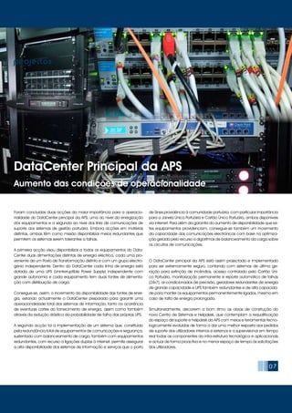 07
projectos
DataCenter Principal da APS
Aumento das condições de operacionalidade
Foram concluídas duas acções da maior importância para a operacio-
nalidade do DataCenter principal da APS, uma ao nível da energização
dos equipamentos e a segunda ao nível dos links de comunicações de
suporte aos sistemas de gestão portuária. Embora acções em matérias
distintas, ambas têm como missão disponibilizar meios redundantes que
permitem os sistemas serem tolerantes a falhas.
A primeira acção visou disponibilizar a todos os equipamentos do Data-
Center duas alimentações distintas de energia eléctrica, cada uma pro-
veniente de um Posto de Transformação distinto e com um grupo electro-
génio independente. Dentro do DataCenter cada linha de energia está
dotada de uma UPS (Uninterruptible Power Supply) independente com
grande autonomia e cada equipamento tem duas fontes de alimenta-
ção com distribuição de carga.
Consegue-se, assim, o incremento da disponibilidade das fontes de ener-
gia, estando actualmente o DataCenter preparado para garantir uma
operacionalidade total dos sistemas de informação, tanto na ocorrência
de eventuais cortes do fornecimento de energia, assim como também
através da redução drástica da probabilidade de falha das próprias UPS.
A segunda acção foi a implementação de um sistema que, constituído
pela redundância total de equipamentos de comunicações e segurança,
sustentado com balanceamento de carga, também com equipamentos
redundantes, com recurso a ligações duplas à internet, permite assegurar
a alta disponibilidade dos sistemas de informação e serviços que o porto
de Sines providência à comunidade portuária, com particular importância
para a Janela Única Portuária e Cartão Único Portuário, ambos disponíveis
via internet. Para além da garantia do aumento de disponibilidade que es-
tes equipamentos providenciam, consegue-se também um incremento
da capacidade das comunicações electrónicas com base na optimiza-
ção gerada pelo recurso a algoritmos de balanceamento da carga sobre
os circuitos de comunicações.
O DataCenter principal da APS está assim projectado e implementado
para ser extremamente seguro, contando com sistemas de última ge-
ração para extinção de incêndios, acesso controlado pelo Cartão Úni-
co Portuário, monitorização permanente e reporte automático de falhas
(24x7), ar-condicionados de precisão, geradores redundantes de energia
de grande capacidade e UPS também redundantes e de alta capacida-
de para manter os equipamentos permanentemente ligados, mesmo em
caso de falta de energia prolongada.
Simultaneamente, decorrem a bom ritmo as obras de construção do
novo Centro de Sistemas e Helpdesk, que contemplam a requalificação
do espaço de suporte e helpdesk da APS com meios e ferramentas tecno-
logicamente evoluídas de forma a dar uma melhor resposta aos pedidos
de suporte dos utilizadores internos e externos e a supervisionar em tempo
real todas as componentes da infra-estrutura tecnológica e aplicacionais
e actuar de forma proactiva e no menor espaço de tempo às solicitações
dos utilizadores.
 