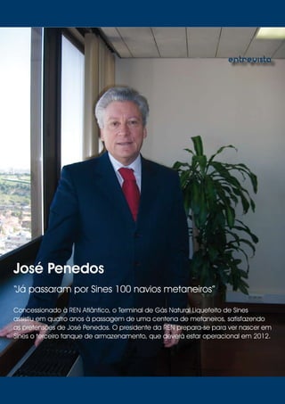 09
entrevista
José Penedos
“Já passaram por Sines 100 navios metaneiros”
Concessionado à REN Atlântico, o Terminal de Gás Natural Liquefeito de Sines
assistiu em quatro anos à passagem de uma centena de metaneiros, satisfazendo
as pretensões de José Penedos. O presidente da REN prepara-se para ver nascer em
Sines o terceiro tanque de armazenamento, que deverá estar operacional em 2012.
 