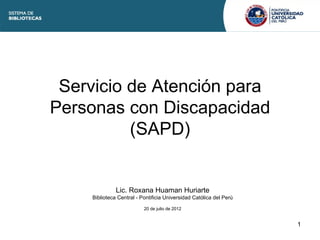 Servicio de Atención para
Personas con Discapacidad
          (SAPD)


               Lic. Roxana Huaman Huriarte
     Biblioteca Central - Pontificia Universidad Católica del Perú

                           20 de julio de 2012


                                                                     1
 