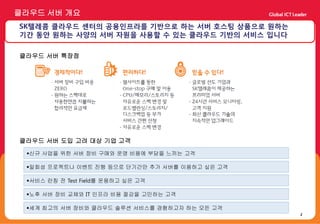 클라우드 서버 개요
SK텔레콤 클라우드 센터의 공용인프라를 기반으로 하는 서버 호스팅 상품으로 원하는
기간 동안 원하는 사양의 서버 자원을 사용할 수 있는 클라우드 기반의 서비스 입니다

클라우드 서버 특장점




클라우드 서버 도입 고려 대상 기업 고객

 신규 사업을 위한 서버 장비 구매와 운영 비용에 부담을 느끼는 고객

 일회성 프로젝트나 이벤트 진행 등으로 단기간만 추가 서버를 이용하고 싶은 고객

 서비스 런칭 전 Test Field를 운용하고 싶은 고객

 노후 서버 장비 교체와 IT 인프라 비용 절감을 고민하는 고객

 세계 최고의 서버 장비와 클라우드 솔루션 서비스를 경험하고자 하는 모든 고객
                                                 2
 
